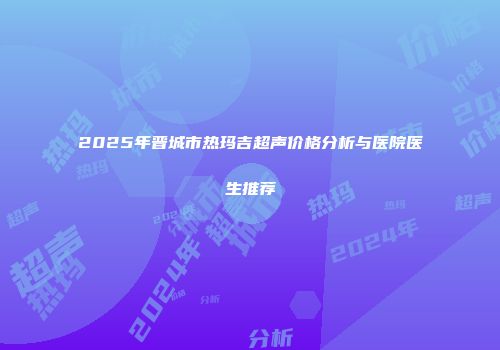 2025年晋城市热玛吉超声价格分析与医院医生推荐