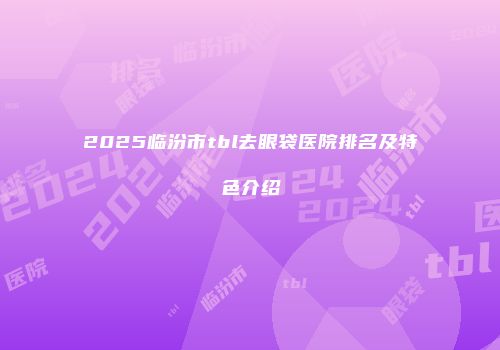 2025临汾市tbl去眼袋医院排名及特色介绍