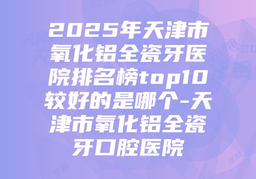 2025年天津市氧化铝全瓷牙医院排名榜top10较好的是哪个-天津市氧化铝全瓷牙口腔医院