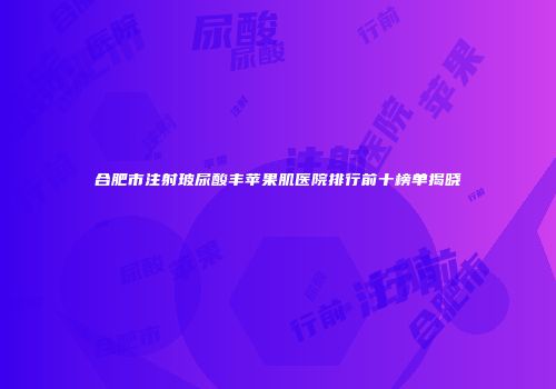 合肥市注射玻尿酸丰苹果肌医院排行前十榜单揭晓