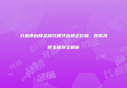 长春市自锁金属托槽牙齿矫正价格、医院及医生推荐全解析