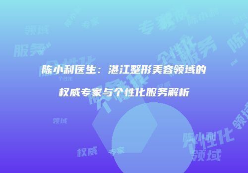 陈小利医生：湛江整形美容领域的权威专家与个性化服务解析