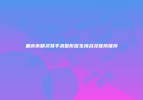 重庆市精灵耳手术整形医生排名及医院推荐