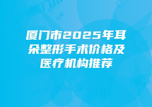 厦门市2025年耳朵整形手术价格及医疗机构推荐