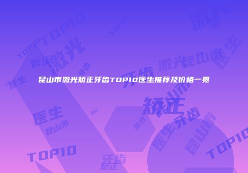 昆山市激光矫正牙齿TOP10医生推荐及价格一览