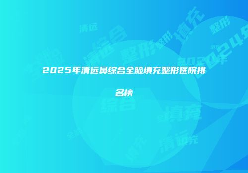 2025年清远鼻综合全脸填充整形医院排名榜