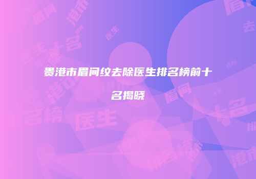 贵港市眉间纹去除医生排名榜前十名揭晓