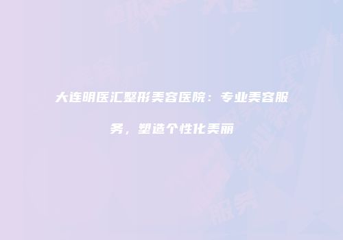大连明医汇整形美容医院：专业美容服务，塑造个性化美丽