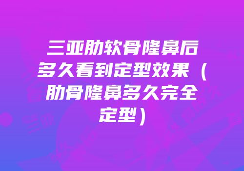 三亚肋软骨隆鼻后多久看到定型效果（肋骨隆鼻多久完全定型）