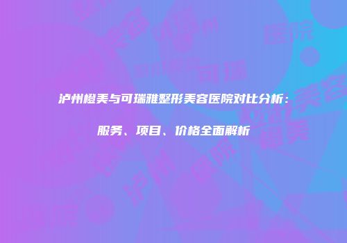 泸州橙美与可瑞雅整形美容医院对比分析：服务、项目、价格全面解析