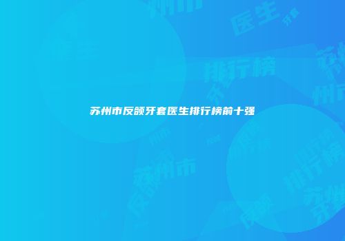 苏州市反颌牙套医生排行榜前十强