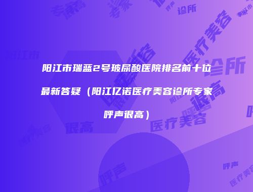 阳江市瑞蓝2号玻尿酸医院排名前十位最新答疑（阳江亿诺医疗美容诊所专家呼声很高）