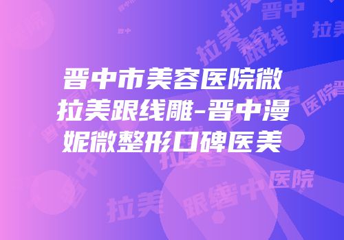 晋中市美容医院微拉美跟线雕-晋中漫妮微整形口碑医美