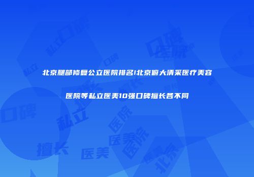 北京腿部修复公立医院排名!北京俯大清采医疗美容医院等私立医美10强口碑擅长各不同