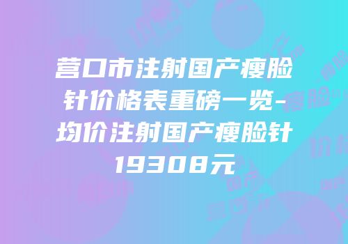 营口市注射国产瘦脸针价格表重磅一览-均价注射国产瘦脸针19308元