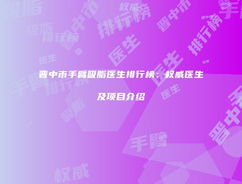 晋中市手臂吸脂医生排行榜：权威医生及项目介绍