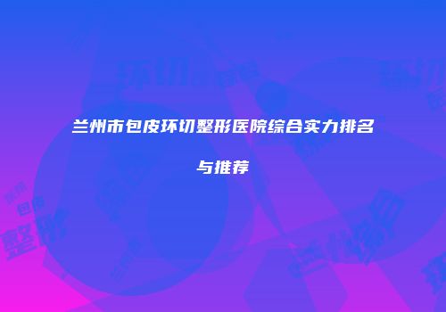 兰州市包皮环切整形医院综合实力排名与推荐