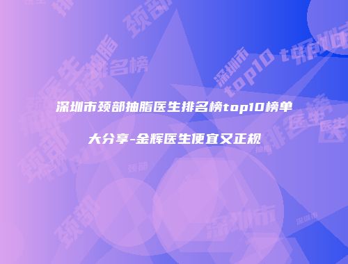 深圳市颈部抽脂医生排名榜top10榜单大分享-金辉医生便宜又正规