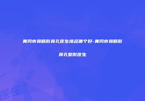 黄冈市鼻畸形鼻孔医生排名哪个好-黄冈市鼻畸形鼻孔整形医生