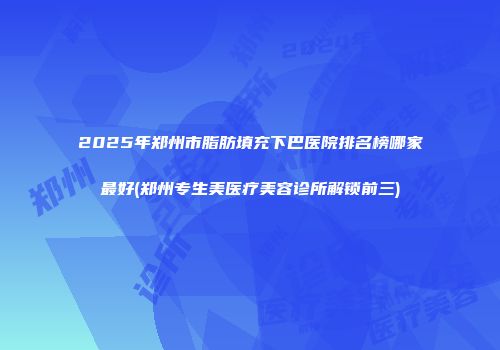 2025年郑州市脂肪填充下巴医院排名榜哪家最好(郑州专生美医疗美容诊所解锁前三)
