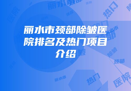 丽水市颈部除皱医院排名及热门项目介绍