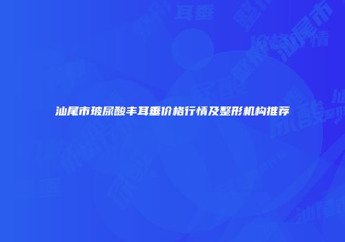 汕尾市玻尿酸丰耳垂价格行情及整形机构推荐