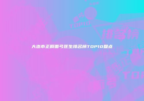 大连市正畸面弓医生排名榜TOP10盘点