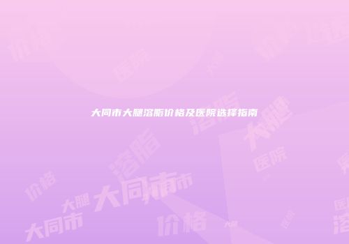 大同市大腿溶脂价格及医院选择指南