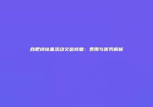 合肥纯钛基活动义齿修复：费用与优势解析