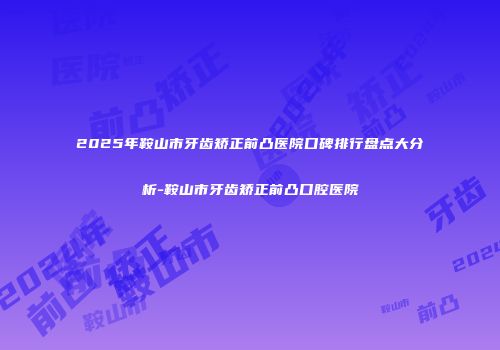 2025年鞍山市牙齿矫正前凸医院口碑排行盘点大分析-鞍山市牙齿矫正前凸口腔医院