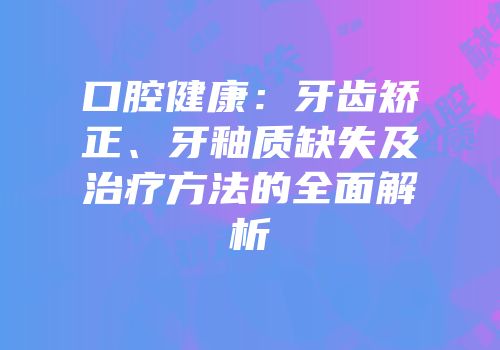 口腔健康：牙齿矫正、牙釉质缺失及治疗方法的全面解析