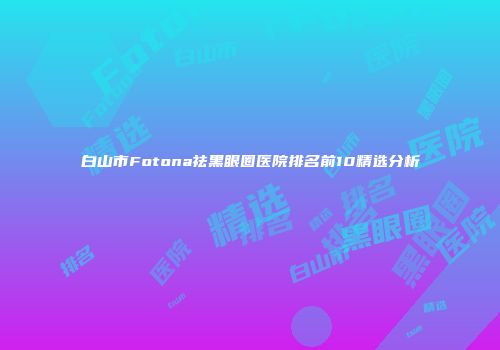 白山市Fotona祛黑眼圈医院排名前10精选分析