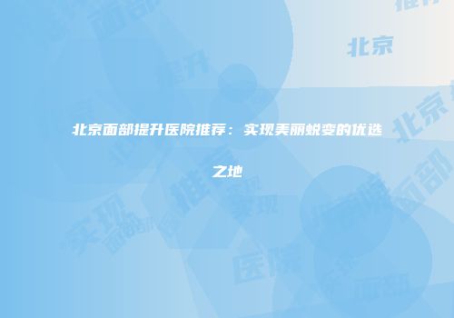 北京面部提升医院推荐：实现美丽蜕变的优选之地