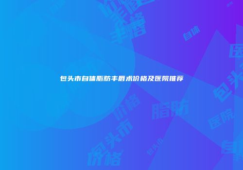 包头市自体脂肪丰唇术价格及医院推荐
