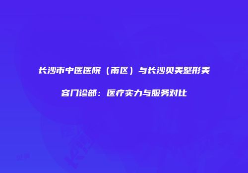 长沙市中医医院（南区）与长沙贝美整形美容门诊部：医疗实力与服务对比