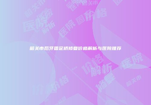 韶关市后牙固定桥修复价格解析与医院推荐