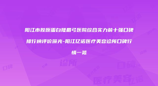 阳江市胶原蛋白隆眉弓医院综合实力前十强口碑排行榜评价曝光-阳江亿诺医疗美容诊所口碑行情一览