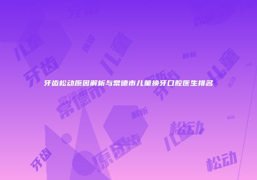 牙齿松动原因解析与常德市儿童换牙口腔医生排名