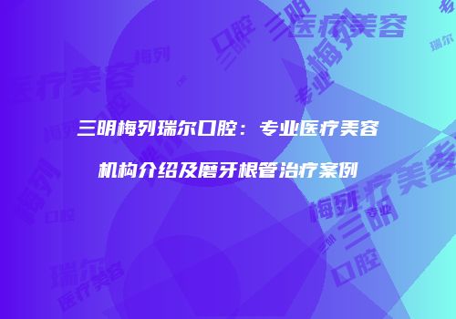 三明梅列瑞尔口腔：专业医疗美容机构介绍及磨牙根管治疗案例