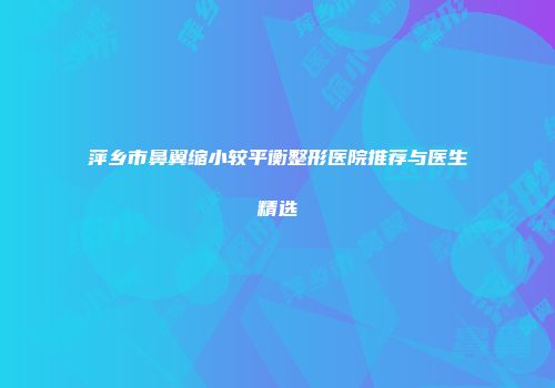 萍乡市鼻翼缩小较平衡整形医院推荐与医生精选