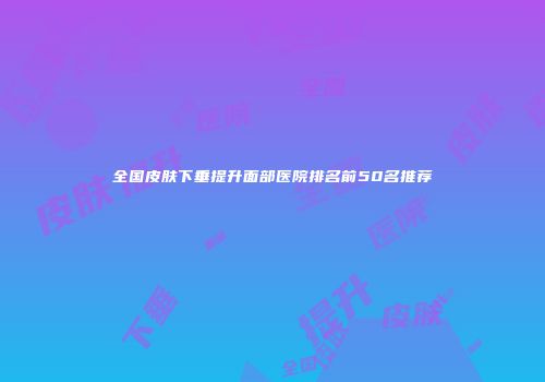 全国皮肤下垂提升面部医院排名前50名推荐
