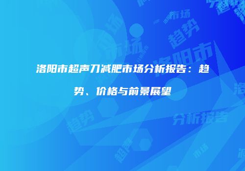 洛阳市超声刀减肥市场分析报告：趋势、价格与前景展望