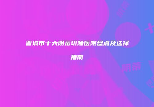 晋城市十大阴蒂切除医院盘点及选择指南