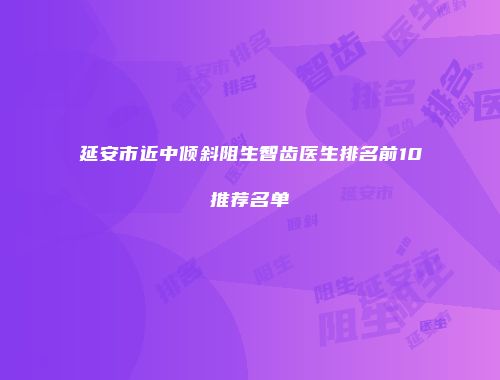 延安市近中倾斜阻生智齿医生排名前10推荐名单