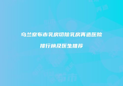 乌兰察布市乳房切除乳房再造医院排行榜及医生推荐