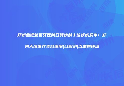 郑州金钯烤瓷牙医院口碑榜前十位权威发布！郑州天后医疗美容医院(口腔科)当地的顶流