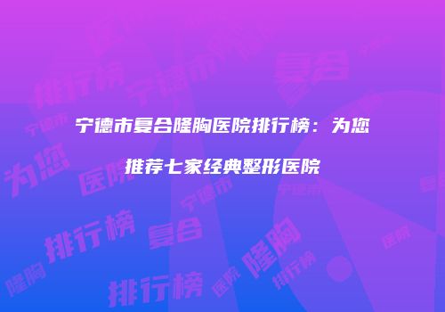 宁德市复合隆胸医院排行榜：为您推荐七家经典整形医院