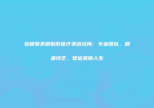 安顺爱美丽整形医疗美容诊所：专业团队，精湛技艺，塑造美丽人生