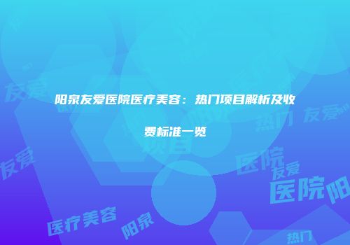 阳泉友爱医院医疗美容：热门项目解析及收费标准一览