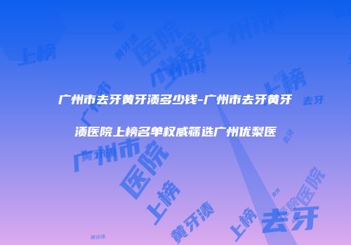 广州市去牙黄牙渍多少钱-广州市去牙黄牙渍医院上榜名单权威筛选广州优梨医